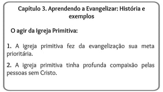 O agir da Igreja Primitiva:
1. A igreja primitiva fez da evangelização sua meta
prioritária.
2. A igreja primitiva tinha profunda compaixão pelas
pessoas sem Cristo.
Capítulo 3. Aprendendo a Evangelizar: História e
exemplos
 