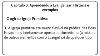 O agir da Igreja Primitiva:
3. A igreja primitiva era muito flexível na prédica das Boas
Novas, mas inteiramente oposta ao sincretismo (a mistura
de outros elementos com o Evangelho) de qualquer tipo.
Capítulo 3. Aprendendo a Evangelizar: História e
exemplos
 
