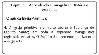 O agir da Igreja Primitiva:
4. A igreja primitiva era muito aberta à liderança do
Espírito Santo; em toda a expansão evangelística
registrada em Atos, O Espírito é o elemento motivador e
energizante.
Capítulo 3. Aprendendo a Evangelizar: História e
exemplos
 