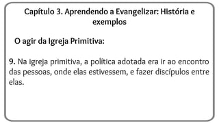 O agir da Igreja Primitiva:
9. Na igreja primitiva, a política adotada era ir ao encontro
das pessoas, onde elas estivessem, e fazer discípulos entre
elas.
Capítulo 3. Aprendendo a Evangelizar: História e
exemplos
 