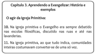 O agir da Igreja Primitiva:
10. Na igreja primitiva o Evangelho era sempre debatido
nas escolas filosóficas, discutido nas ruas e até nas
lavanderias.
11. Na igreja primitiva, ao que tudo indica, comunidades
inteiras costumavam converter-se de uma só vez.
Capítulo 3. Aprendendo a Evangelizar: História e
exemplos
 