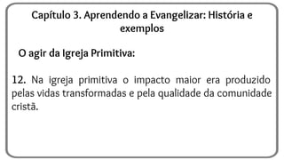 O agir da Igreja Primitiva:
12. Na igreja primitiva o impacto maior era produzido
pelas vidas transformadas e pela qualidade da comunidade
cristã.
Capítulo 3. Aprendendo a Evangelizar: História e
exemplos
 