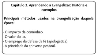 Principais métodos usados na Evangelização daquela
época:
- O impacto da comunhão.
- O valor do lar.
- O emprego da defesa da fé (apologética).
- A prioridade da conversa pessoal.
Capítulo 3. Aprendendo a Evangelizar: História e
exemplos
 