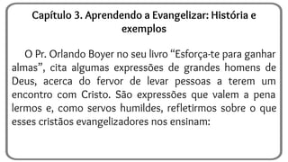 O Pr. Orlando Boyer no seu livro “Esforça-te para ganhar
almas”, cita algumas expressões de grandes homens de
Deus, acerca do fervor de levar pessoas a terem um
encontro com Cristo. São expressões que valem a pena
lermos e, como servos humildes, refletirmos sobre o que
esses cristãos evangelizadores nos ensinam:
Capítulo 3. Aprendendo a Evangelizar: História e
exemplos
 