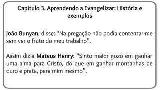 João Bunyan, disse: “Na pregação não podia contentar-me
sem ver o fruto do meu trabalho”.
Assim dizia Mateus Henry: “Sinto maior gozo em ganhar
uma alma para Cristo, do que em ganhar montanhas de
ouro e prata, para mim mesmo”.
Capítulo 3. Aprendendo a Evangelizar: História e
exemplos
 