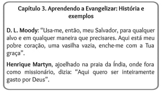 D. L. Moody: “Usa-me, então, meu Salvador, para qualquer
alvo e em qualquer maneira que precisares. Aqui está meu
pobre coração, uma vasilha vazia, enche-me com a Tua
graça”.
Henrique Martyn, ajoelhado na praia da Índia, onde fora
como missionário, dizia: “Aqui quero ser inteiramente
gasto por Deus”.
Capítulo 3. Aprendendo a Evangelizar: História e
exemplos
 