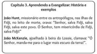 João Hunt, missionário entre os antropófagos, nas ilhas de
Fidji, no leito de morte, orava: “Senhor, salva Fidji, salva
Fidji, salva este povo. Ó Senhor, tem misericórdia de Fidji,
salva Fidji!”
João McKenzie, ajoelhado à beira do Lossie, clamava: “Ó
Senhor, manda-me para o lugar mais escuro da terra!”.
Capítulo 3. Aprendendo a Evangelizar: História e
exemplos
 