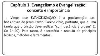→ Vimos que EVANGELIZAÇÃO é a proclamação das
boas-novas de Jesus Cristo. Parece claro, portanto, que é uma
tarefa que o cristão deve realizar “com decência e ordem” (1
Co 14.40). Para tanto, é necessário a reunião de princípios
bíblicos, métodos e ferramentas.
Capítulo 1. Evangelismo e Evangelização:
conceito e importância
 