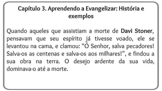 Quando aqueles que assistiam a morte de Davi Stoner,
pensavam que seu espírito já tivesse voado, ele se
levantou na cama, e clamou: “Ó Senhor, salva pecadores!
Salva-os as centenas e salva-os aos milhares!”, e findou a
sua obra na terra. O desejo ardente da sua vida,
dominava-o até a morte.
Capítulo 3. Aprendendo a Evangelizar: História e
exemplos
 