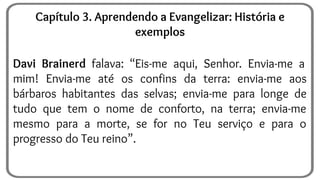 Davi Brainerd falava: “Eis-me aqui, Senhor. Envia-me a
mim! Envia-me até os confins da terra: envia-me aos
bárbaros habitantes das selvas; envia-me para longe de
tudo que tem o nome de conforto, na terra; envia-me
mesmo para a morte, se for no Teu serviço e para o
progresso do Teu reino”.
Capítulo 3. Aprendendo a Evangelizar: História e
exemplos
 