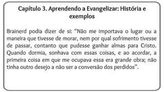 Brainerd podia dizer de si: “Não me importava o lugar ou a
maneira que tivesse de morar, nem por qual sofrimento tivesse
de passar, contanto que pudesse ganhar almas para Cristo.
Quando dormia, sonhava com essas coisas, e ao acordar, a
primeira coisa em que me ocupava essa era grande obra; não
tinha outro desejo a não ser a conversão dos perdidos”.
Capítulo 3. Aprendendo a Evangelizar: História e
exemplos
 