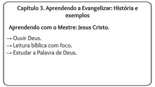 Aprendendo com o Mestre: Jesus Cristo.
→ Ouvir Deus.
→ Leitura bíblica com foco.
→ Estudar a Palavra de Deus.
Capítulo 3. Aprendendo a Evangelizar: História e
exemplos
 