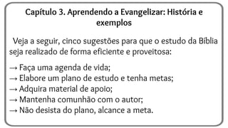 Veja a seguir, cinco sugestões para que o estudo da Bíblia
seja realizado de forma eficiente e proveitosa:
→ Faça uma agenda de vida;
→ Elabore um plano de estudo e tenha metas;
→ Adquira material de apoio;
→ Mantenha comunhão com o autor;
→ Não desista do plano, alcance a meta.
Capítulo 3. Aprendendo a Evangelizar: História e
exemplos
 