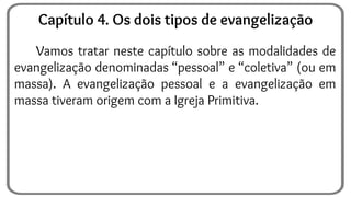 Vamos tratar neste capítulo sobre as modalidades de
evangelização denominadas “pessoal” e “coletiva” (ou em
massa). A evangelização pessoal e a evangelização em
massa tiveram origem com a Igreja Primitiva.
Capítulo 4. Os dois tipos de evangelização
 