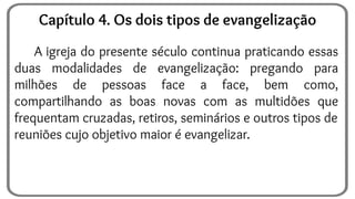 A igreja do presente século continua praticando essas
duas modalidades de evangelização: pregando para
milhões de pessoas face a face, bem como,
compartilhando as boas novas com as multidões que
frequentam cruzadas, retiros, seminários e outros tipos de
reuniões cujo objetivo maior é evangelizar.
Capítulo 4. Os dois tipos de evangelização
 