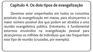 Devemos estar empenhados em todos os conceitos
possíveis da evangelização em massa, para alcançarmos o
maior número possível dos que podem ser atraídos a uma
reunião evangelística pública. Entretanto, é fundamental
estarmos envolvidos na evangelização pessoal para
alcançarmos os milhões de indivíduos que não frequentam
esse tipo de reunião (cruzadas, por exemplo).
Capítulo 4. Os dois tipos de evangelização
 