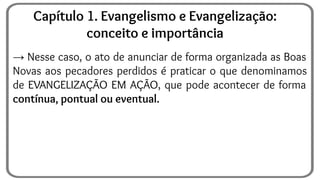 → Nesse caso, o ato de anunciar de forma organizada as Boas
Novas aos pecadores perdidos é praticar o que denominamos
de EVANGELIZAÇÃO EM AÇÃO, que pode acontecer de forma
contínua, pontual ou eventual.
Capítulo 1. Evangelismo e Evangelização:
conceito e importância
 