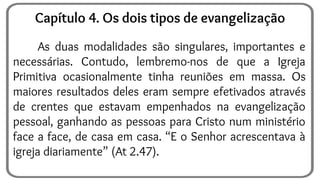 As duas modalidades são singulares, importantes e
necessárias. Contudo, lembremo-nos de que a Igreja
Primitiva ocasionalmente tinha reuniões em massa. Os
maiores resultados deles eram sempre efetivados através
de crentes que estavam empenhados na evangelização
pessoal, ganhando as pessoas para Cristo num ministério
face a face, de casa em casa. “E o Senhor acrescentava à
igreja diariamente” (At 2.47).
Capítulo 4. Os dois tipos de evangelização
 