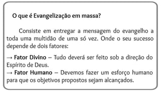 O que é Evangelização em massa?
Consiste em entregar a mensagem do evangelho a
toda uma multidão de uma só vez. Onde o seu sucesso
depende de dois fatores:
→ Fator Divino – Tudo deverá ser feito sob a direção do
Espírito de Deus.
→ Fator Humano – Devemos fazer um esforço humano
para que os objetivos propostos sejam alcançados.
 