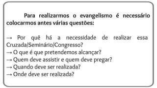 Para realizarmos o evangelismo é necessário
colocarmos antes várias questões:
→ Por quê há a necessidade de realizar essa
Cruzada/Seminário/Congresso?
→ O que é que pretendemos alcançar?
→ Quem deve assistir e quem deve pregar?
→ Quando deve ser realizada?
→ Onde deve ser realizada?
 
