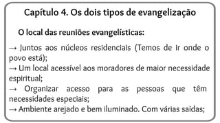 O local das reuniões evangelísticas:
→ Juntos aos núcleos residenciais (Temos de ir onde o
povo está);
→ Um local acessível aos moradores de maior necessidade
espiritual;
→ Organizar acesso para as pessoas que têm
necessidades especiais;
→ Ambiente arejado e bem iluminado. Com várias saídas;
Capítulo 4. Os dois tipos de evangelização
 