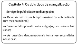 Serviço de publicidade ou divulgação:
→ Deve ser feito com tempo razoável de antecedência
(um mês no mínimo);
→ Deve ser feito primeiro entre as Igrejas, caso vá envolver
várias;
→ As questões denominacionais tornam-se secundárias
nesse caso.
Capítulo 4. Os dois tipos de evangelização
 