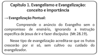 → Evangelização Pontual:
Compreende o anúncio do Evangelho sem o
compromisso de ensiná-lo, ignorando a instrução
específica de Jesus de ir e fazer discípulos (Mt 28.19).
Nesse tipo de evangelização acredita-se que os frutos
crescerão por si só, sem cultivo ou cuidado do
evangelizador.
Capítulo 1. Evangelismo e Evangelização:
conceito e importância
 