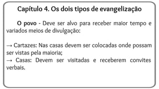 O povo - Deve ser alvo para receber maior tempo e
variados meios de divulgação:
→ Cartazes: Nas casas devem ser colocadas onde possam
ser vistas pela maioria;
→ Casas: Devem ser visitadas e receberem convites
verbais.
Capítulo 4. Os dois tipos de evangelização
 