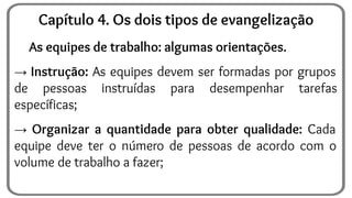 As equipes de trabalho: algumas orientações.
→ Instrução: As equipes devem ser formadas por grupos
de pessoas instruídas para desempenhar tarefas
específicas;
→ Organizar a quantidade para obter qualidade: Cada
equipe deve ter o número de pessoas de acordo com o
volume de trabalho a fazer;
Capítulo 4. Os dois tipos de evangelização
 