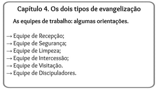 As equipes de trabalho: algumas orientações.
→ Equipe de Recepção;
→ Equipe de Segurança;
→ Equipe de Limpeza;
→ Equipe de Intercessão;
→ Equipe de Visitação.
→ Equipe de Discipuladores.
Capítulo 4. Os dois tipos de evangelização
 