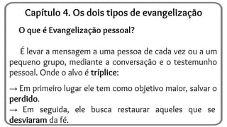 O que é Evangelização pessoal?
É levar a mensagem a uma pessoa de cada vez ou a um
pequeno grupo, mediante a conversação e o testemunho
pessoal. Onde o alvo é tríplice:
→ Em primeiro lugar ele tem como objetivo maior, salvar o
perdido.
→ Em seguida, ele busca restaurar aqueles que se
desviaram da fé.
Capítulo 4. Os dois tipos de evangelização
 