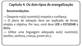 Recomendações:
→ Desperte no(s) ouvinte(s) empatia e confiança.
→ O plano de salvação deve ser explicado de forma
simples e objetiva. Por isso, você deve LER e ESTUDAR a
Bíblia.
→ Utilize uma linguagem adequada ao(s) ouvinte(s)
(senhor, senhora, criança, jovem etc.).
Capítulo 4. Os dois tipos de evangelização
 