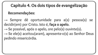 Recomendações:
→ Sempre dê oportunidade para a(s) pessoa(s) se
decidir(em) por Cristo. Isto é, faça o apelo.
→ Se possível, após o apelo, ore pelo(s) ouvinte(s).
→ Se ele(s) aceitou(aram), apresente-o(s) ao Senhor Deus
pedindo misericórdia.
Capítulo 4. Os dois tipos de evangelização
 