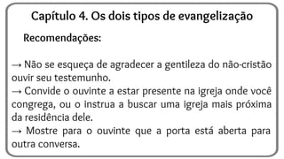 Recomendações:
→ Não se esqueça de agradecer a gentileza do não-cristão
ouvir seu testemunho.
→ Convide o ouvinte a estar presente na igreja onde você
congrega, ou o instrua a buscar uma igreja mais próxima
da residência dele.
→ Mostre para o ouvinte que a porta está aberta para
outra conversa.
Capítulo 4. Os dois tipos de evangelização
 