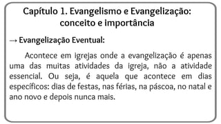 → Evangelização Eventual:
Acontece em igrejas onde a evangelização é apenas
uma das muitas atividades da igreja, não a atividade
essencial. Ou seja, é aquela que acontece em dias
específicos: dias de festas, nas férias, na páscoa, no natal e
ano novo e depois nunca mais.
Capítulo 1. Evangelismo e Evangelização:
conceito e importância
 