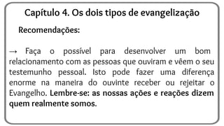 Recomendações:
→ Faça o possível para desenvolver um bom
relacionamento com as pessoas que ouviram e vêem o seu
testemunho pessoal. Isto pode fazer uma diferença
enorme na maneira do ouvinte receber ou rejeitar o
Evangelho. Lembre-se: as nossas ações e reações dizem
quem realmente somos.
Capítulo 4. Os dois tipos de evangelização
 