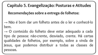 Recomendações sobre a entrega de folhetos:
→ Não é bom dar um folheto antes de o ler e conhecê-lo
bem.
→ O conteúdo do folheto deve estar adequado a cada
tipo de pessoa: não-crente, desviado, crente. Há certas
qualidades de folhetos, por exemplo, sobre a vinda de
Jesus, que podemos distribuir a todas as classes de
pessoas.
Capítulo 5. Evangelização: Posturas e Atitudes
 