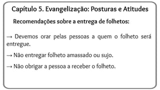 Recomendações sobre a entrega de folhetos:
→ Devemos orar pelas pessoas a quem o folheto será
entregue.
→ Não entregar folheto amassado ou sujo.
→ Não obrigar a pessoa a receber o folheto.
Capítulo 5. Evangelização: Posturas e Atitudes
 