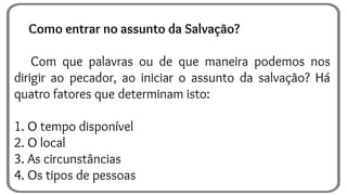 Como entrar no assunto da Salvação?
Com que palavras ou de que maneira podemos nos
dirigir ao pecador, ao iniciar o assunto da salvação? Há
quatro fatores que determinam isto:
1. O tempo disponível
2. O local
3. As circunstâncias
4. Os tipos de pessoas
 