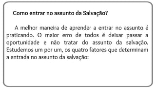 Como entrar no assunto da Salvação?
A melhor maneira de aprender a entrar no assunto é
praticando. O maior erro de todos é deixar passar a
oportunidade e não tratar do assunto da salvação.
Estudemos um por um, os quatro fatores que determinam
a entrada no assunto da salvação:
 