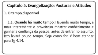 1. O tempo disponível
1.1. Quando há muito tempo: Havendo muito tempo, é
mais interessante e proveitoso mostrar conhecimento e
ganhar a confiança da pessoa, antes de entrar no assunto.
Isto levará pouco tempo. Seja como for, é bom atender
para Tg 4.14.
Capítulo 5. Evangelização: Posturas e Atitudes
 