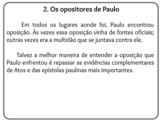 2. Os opositores de Paulo
Em todos os lugares aonde foi, Paulo encontrou
oposição. Às vezes essa oposição vinha de fontes oficiais;
outras vezes era a multidão que se juntava contra ele.
Talvez a melhor maneira de entender a oposição que
Paulo enfrentou é repassar as evidências complementares
de Atos e das epístolas paulinas mais importantes.
 