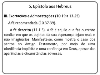 5. Epístola aos Hebreus
III. Exortações e Admoestações (10.19 a 13.25)
A fé recomendada (10.37-39).
A fé descrita (11.1-3). A fé é aquilo que faz o crente
confiar em que os objetos da sua esperança sejam reais e
não imaginários. Manifesta-se, como mostra o caso dos
santos no Antigo Testamento, por meio de uma
obediência implícita e uma confiança em Deus, apesar das
aparências e circunstâncias adversas.
 