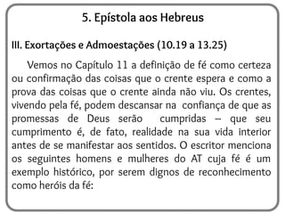 5. Epístola aos Hebreus
III. Exortações e Admoestações (10.19 a 13.25)
Vemos no Capítulo 11 a definição de fé como certeza
ou confirmação das coisas que o crente espera e como a
prova das coisas que o crente ainda não viu. Os crentes,
vivendo pela fé, podem descansar na confiança de que as
promessas de Deus serão cumpridas – que seu
cumprimento é, de fato, realidade na sua vida interior
antes de se manifestar aos sentidos. O escritor menciona
os seguintes homens e mulheres do AT cuja fé é um
exemplo histórico, por serem dignos de reconhecimento
como heróis da fé:
 