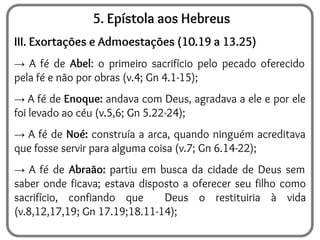 5. Epístola aos Hebreus
III. Exortações e Admoestações (10.19 a 13.25)
→ A fé de Abel: o primeiro sacrifício pelo pecado oferecido
pela fé e não por obras (v.4; Gn 4.1-15);
→ A fé de Enoque: andava com Deus, agradava a ele e por ele
foi levado ao céu (v.5,6; Gn 5.22-24);
→ A fé de Noé: construía a arca, quando ninguém acreditava
que fosse servir para alguma coisa (v.7; Gn 6.14-22);
→ A fé de Abraão: partiu em busca da cidade de Deus sem
saber onde ficava; estava disposto a oferecer seu filho como
sacrifício, confiando que Deus o restituiria à vida
(v.8,12,17,19; Gn 17.19;18.11-14);
 