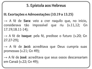 5. Epístola aos Hebreus
III. Exortações e Admoestações (10.19 a 13.25)
→ A fé de Sara: veio a crer naquilo que, no início,
considerava tão impossível que riu (v.11,12; Gn
17.19;18.11-14);
→ A fé de Isaque: pela fé, predisse o futuro (v.20; Gn
27.27-29);
→ A fé de Jacó: acreditava que Deus cumpria suas
promessas (v.21; Gn 49);
→ A fé de José: acreditava que seus ossos descansariam
em Canaã (v.22; Gn 49);
 