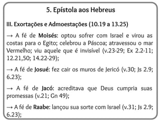 5. Epístola aos Hebreus
III. Exortações e Admoestações (10.19 a 13.25)
→ A fé de Moisés: optou sofrer com Israel e virou as
costas para o Egito; celebrou a Páscoa; atravessou o mar
Vermelho; viu aquele que é invisível (v.23-29; Ex 2.2-11;
12.21,50; 14.22-29);
→ A fé de Josué: fez cair os muros de Jericó (v.30; Js 2.9;
6.23);
→ A fé de Jacó: acreditava que Deus cumpria suas
promessas (v.21; Gn 49);
→ A fé de Raabe: lançou sua sorte com Israel (v.31; Js 2.9;
6.23);
 