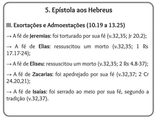 5. Epístola aos Hebreus
III. Exortações e Admoestações (10.19 a 13.25)
→ A fé de Jeremias: foi torturado por sua fé (v.32,35; Jr 20.2);
→ A fé de Elias: ressuscitou um morto (v.32,35; 1 Rs
17.17-24);
→ A fé de Eliseu: ressuscitou um morto (v.32,35; 2 Rs 4.8-37);
→ A fé de Zacarias: foi apedrejado por sua fé (v.32,37; 2 Cr
24.20,21);
→ A fé de Isaías: foi serrado ao meio por sua fé, segundo a
tradição (v.32,37).
 