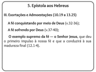 5. Epístola aos Hebreus
III. Exortações e Admoestações (10.19 a 13.25)
A fé conquistando por meio de Deus (v.32-36);
A fé sofrendo por Deus (v.37-40);
O exemplo supremo da fé — o Senhor Jesus, que deu
o primeiro impulso à nossa fé e que a conduzirá à sua
madureza final (12.1-4).
 