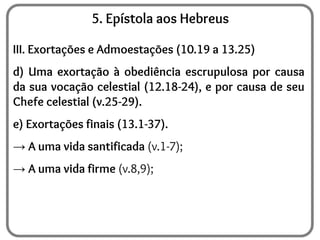 5. Epístola aos Hebreus
III. Exortações e Admoestações (10.19 a 13.25)
d) Uma exortação à obediência escrupulosa por causa
da sua vocação celestial (12.18-24), e por causa de seu
Chefe celestial (v.25-29).
e) Exortações finais (13.1-37).
→ A uma vida santificada (v.1-7);
→ A uma vida firme (v.8,9);
 